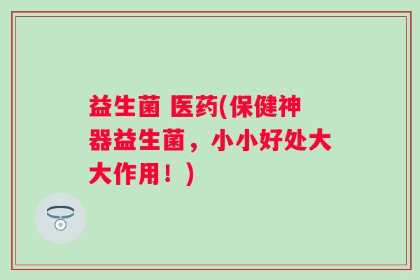 益生菌 医药(保健神器益生菌,小小好处大大作用!) 益生菌 医药(保健神器益生菌,小小好处大大作用!)