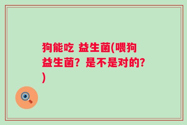 狗能吃 益生菌(喂狗益生菌？是不是对的？)