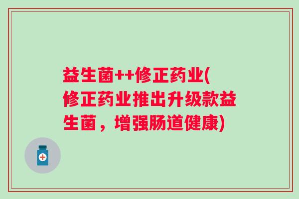 益生菌++修正药业(修正药业推出升级款益生菌,增强肠道健康) 益生菌++修正药业(修正药业推出升级款益生菌,增强肠道健康)