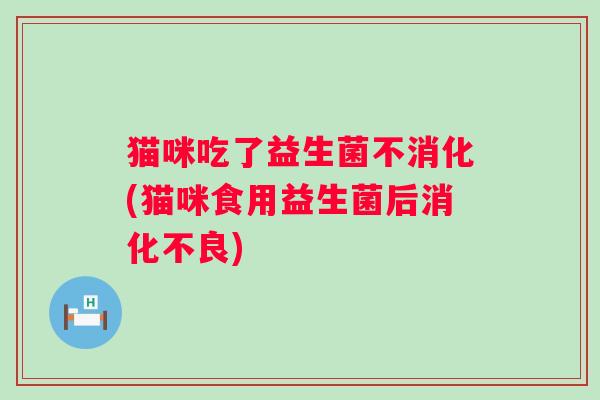猫咪吃了益生菌不消化(猫咪食用益生菌后)