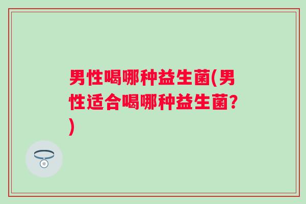 男性喝哪种益生菌(男性适合喝哪种益生菌？)