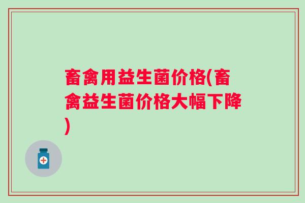 畜禽用益生菌价格(畜禽益生菌价格大幅下降)