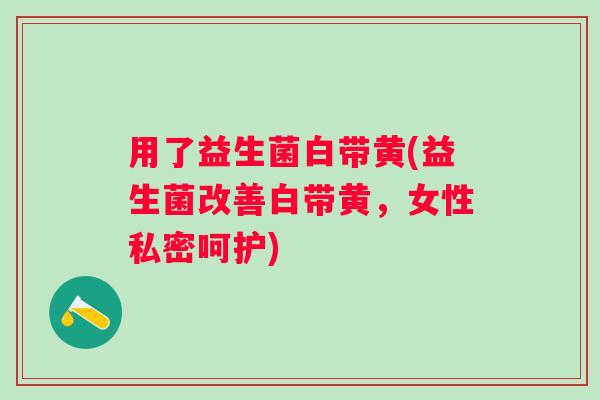 用了益生菌白带黄(益生菌改善白带黄，女性私密呵护)