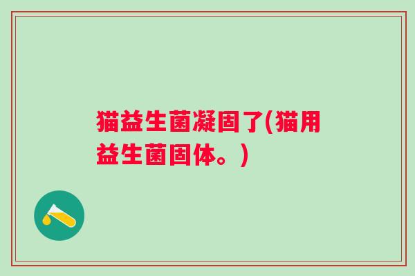 猫益生菌凝固了(猫用益生菌固体。)
