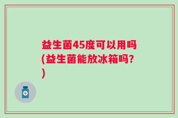 益生菌45度可以用吗(益生菌能放冰箱吗？)