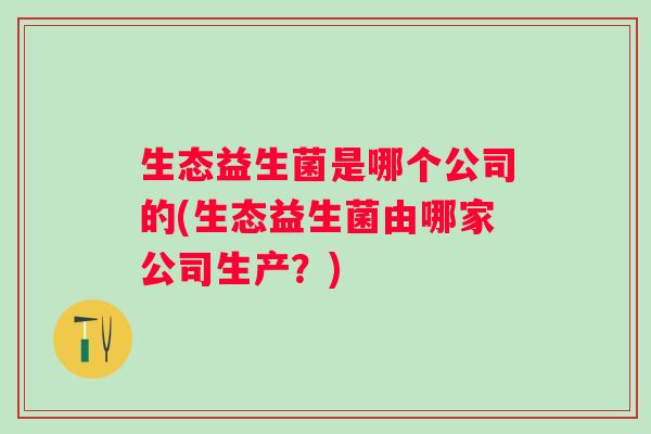 生态益生菌是哪个公司的(生态益生菌由哪家公司生产？)
