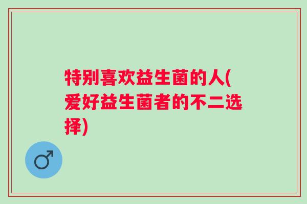 特别喜欢益生菌的人(爱好益生菌者的不二选择)