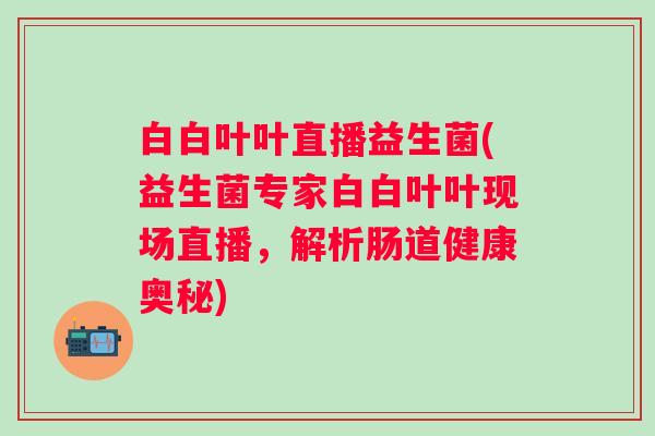 白白叶叶直播益生菌(益生菌专家白白叶叶现场直播，解析肠道健康奥秘)