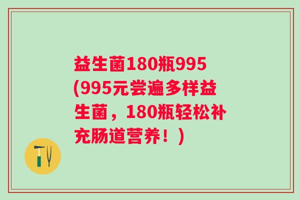 益生菌180瓶995(995元尝遍多样益生菌，180瓶轻松补充肠道营养！)