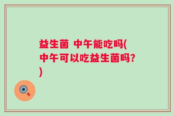 益生菌 中午能吃吗(中午可以吃益生菌吗？)