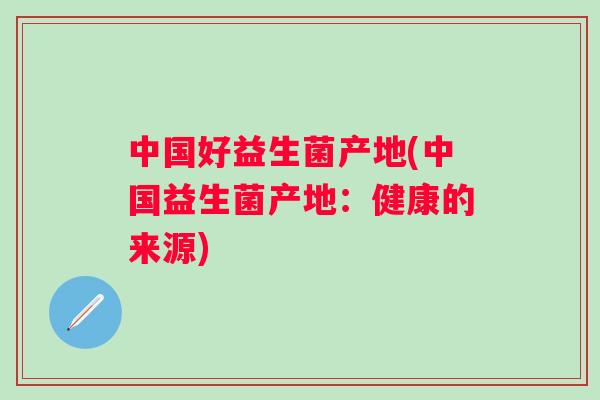 中国好益生菌产地(中国益生菌产地：健康的来源)