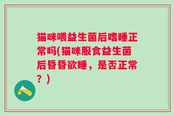 猫咪喂益生菌后嗜睡正常吗(猫咪服食益生菌后昏昏欲睡，是否正常？)
