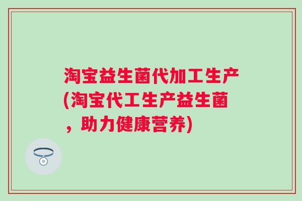淘宝益生菌代加工生产(淘宝代工生产益生菌,助力健康营养) 淘宝益生菌代加工生产(淘宝代工生产益生菌,助力健康营养)
