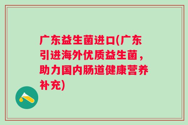 广东益生菌进口(广东引进海外优质益生菌，助力国内肠道健康营养补充)