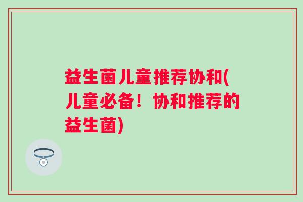益生菌儿童推荐协和(儿童必备！协和推荐的益生菌)