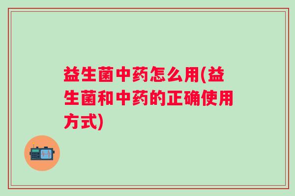 益生菌中药怎么用(益生菌和中药的正确使用方式)