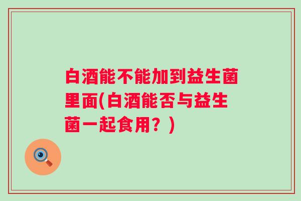 白酒能不能加到益生菌里面(白酒能否与益生菌一起食用?) 白酒能不能加到益生菌里面(白酒能否与益生菌一起食用?)