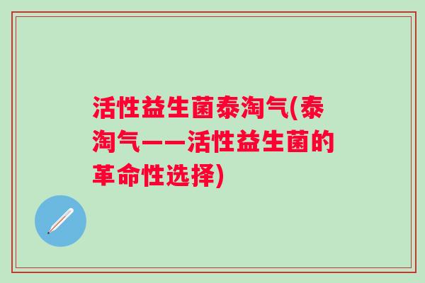 活性益生菌泰淘气(泰淘气——活性益生菌的革命性选择) 活性益生菌泰淘气(泰淘气——活性益生菌的革命性选择)