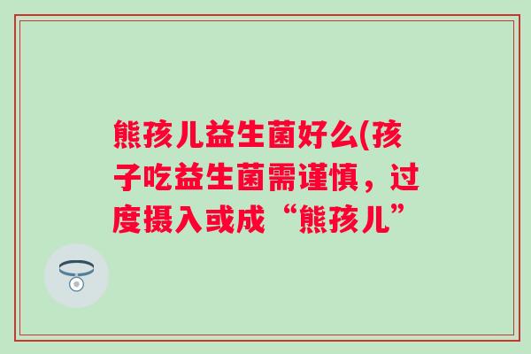熊孩儿益生菌好么(孩子吃益生菌需谨慎,过度摄入或成“熊孩儿” 熊孩儿益生菌好么(孩子吃益生菌需谨慎,过度摄入或成“熊孩儿”