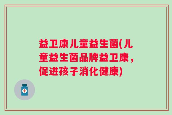 益卫康儿童益生菌(儿童益生菌品牌益卫康，促进孩子消化健康)