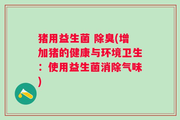 猪用益生菌 除臭(增加猪的健康与环境卫生:使用益生菌消除气味) 猪用益生菌 除臭(增加猪的健康与环境卫生:使用益生菌消除气味)