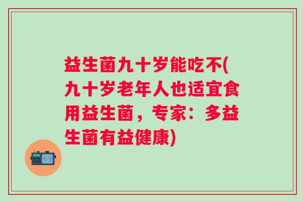 益生菌九十岁能吃不(九十岁老年人也适宜食用益生菌，专家：多益生菌有益健康)