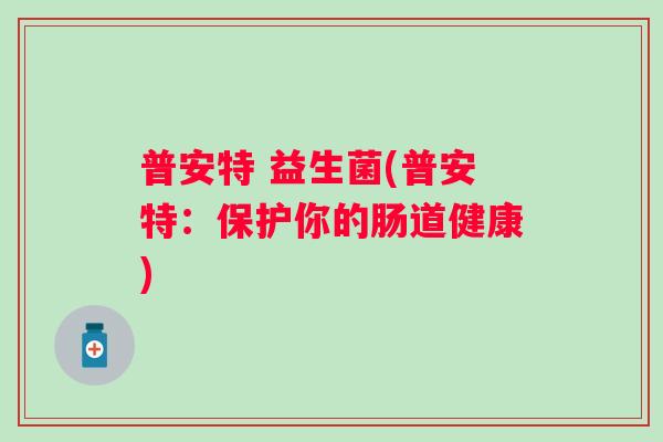 普安特 益生菌(普安特:保护你的肠道健康) 普安特 益生菌(普安特:保护你的肠道健康)