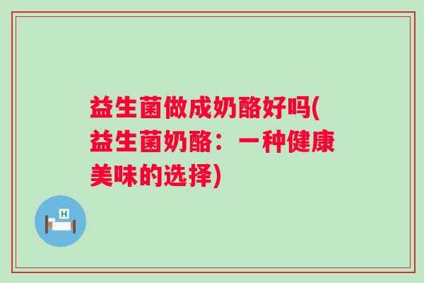 益生菌做成奶酪好吗(益生菌奶酪：一种健康美味的选择)