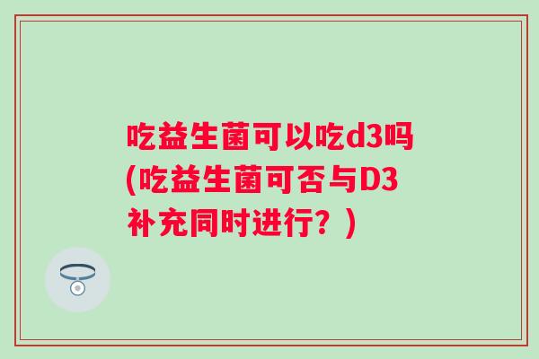 吃益生菌可以吃d3吗(吃益生菌可否与D3补充同时进行？)