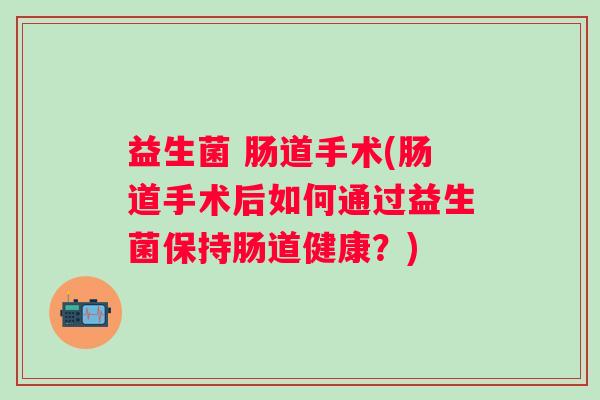 益生菌 肠道手术(肠道手术后如何通过益生菌保持肠道健康？)