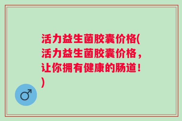 活力益生菌胶囊价格(活力益生菌胶囊价格，让你拥有健康的肠道！)