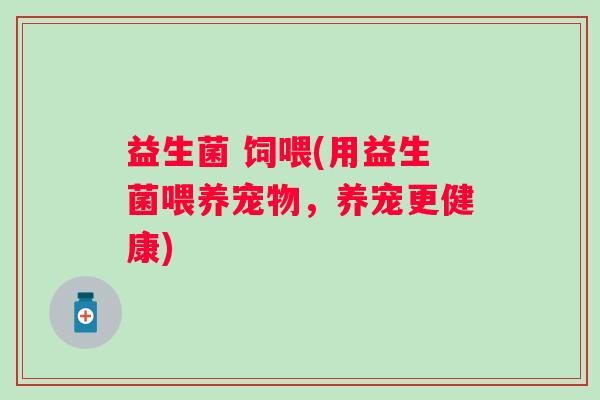 益生菌 饲喂(用益生菌喂养宠物,养宠更健康) 益生菌 饲喂(用益生菌喂养宠物,养宠更健康)
