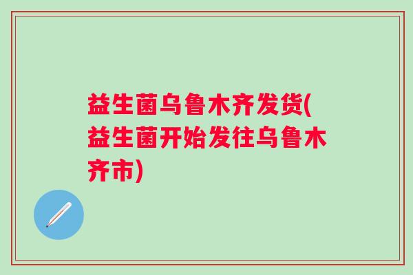 益生菌乌鲁木齐发货(益生菌开始发往乌鲁木齐市)