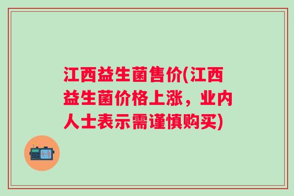 江西益生菌售价(江西益生菌价格上涨，业内人士表示需谨慎购买)