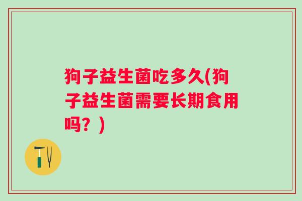 狗子益生菌吃多久(狗子益生菌需要长期食用吗？)
