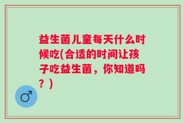 益生菌儿童每天什么时候吃(合适的时间让孩子吃益生菌，你知道吗？)