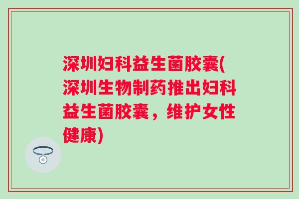 深圳益生菌胶囊(深圳生物制药推出益生菌胶囊，维护女性健康)