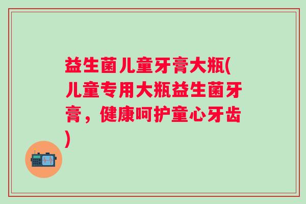 益生菌儿童牙膏大瓶(儿童专用大瓶益生菌牙膏，健康呵护童心牙齿)