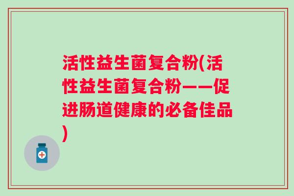 活性益生菌复合粉(活性益生菌复合粉——促进肠道健康的必备佳品)
