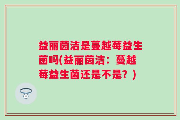 益丽茵洁是蔓越莓益生菌吗(益丽茵洁：蔓越莓益生菌还是不是？)