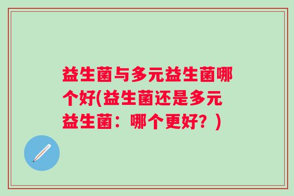 益生菌与多元益生菌哪个好(益生菌还是多元益生菌：哪个更好？)