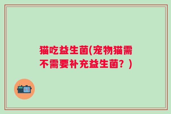 猫吃益生菌(宠物猫需不需要补充益生菌？)