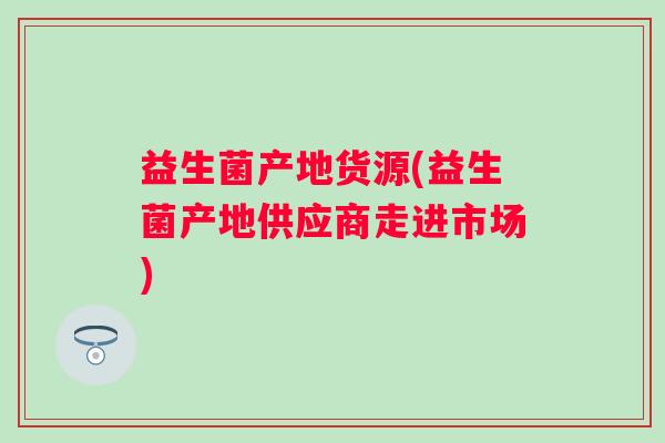 益生菌产地货源(益生菌产地供应商走进市场)