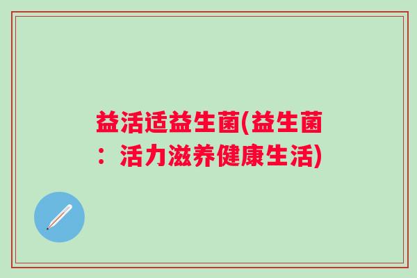 益活适益生菌(益生菌：活力滋养健康生活)