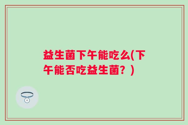 益生菌下午能吃么(下午能否吃益生菌？)