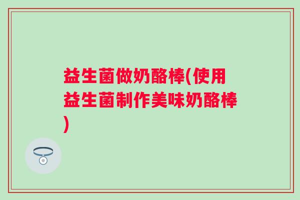 益生菌做奶酪棒(使用益生菌制作美味奶酪棒)