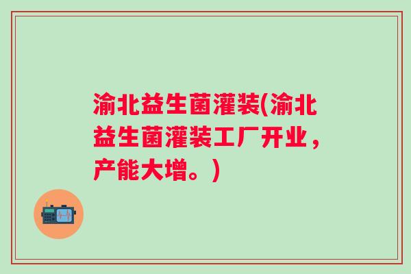 渝北益生菌灌装(渝北益生菌灌装工厂开业，产能大增。)