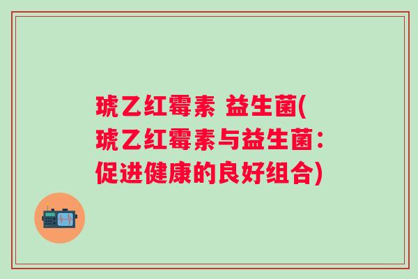 琥乙红霉素 益生菌(琥乙红霉素与益生菌：促进健康的良好组合)