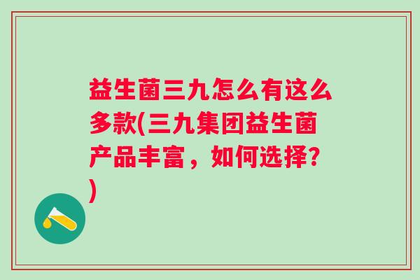 益生菌三九怎么有这么多款(三九集团益生菌产品丰富，如何选择？)