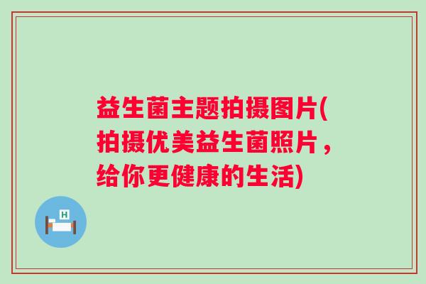 益生菌主题拍摄图片(拍摄优美益生菌照片，给你更健康的生活)